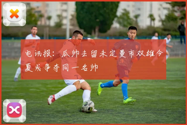 电讯报：瓜帅去留未定曼市双雄今夏或争夺同一名帅