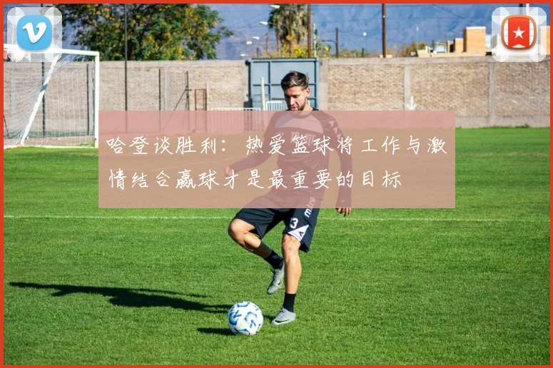 哈登谈胜利：热爱篮球将工作与激情结合赢球才是最重要的目标